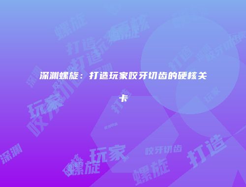 深渊螺旋:打造玩家咬牙切齿的硬核关卡