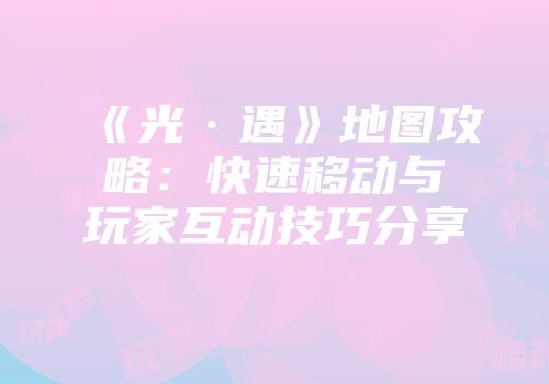 《光·遇》地图攻略:快速移动与玩家互动技巧分享