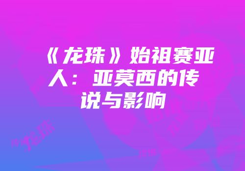 《龙珠》始祖赛亚人：亚莫西的传说与影响