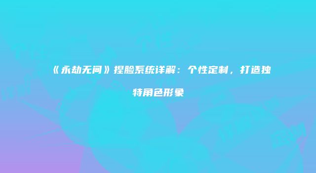 《永劫无间》捏脸系统详解：个性定制，打造独特角色形象