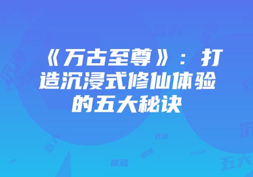 《万古至尊》：打造沉浸式修仙体验的五大秘诀