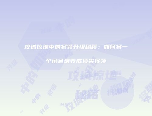 攻城掠地中的将领升级秘籍：如何将一个角色培养成顶尖将领