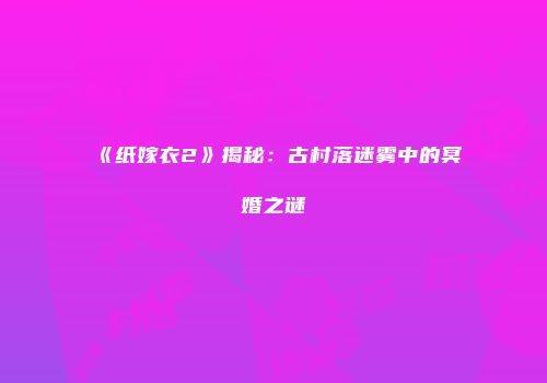 《纸嫁衣2》揭秘：古村落迷雾中的冥婚之谜