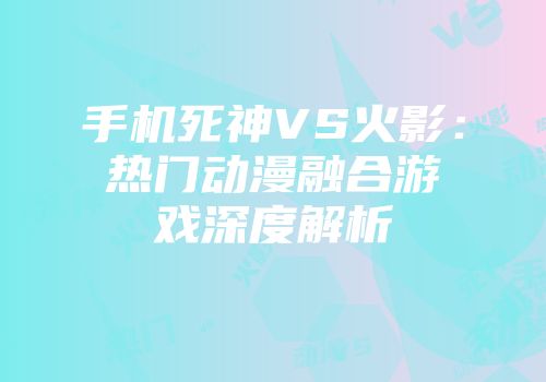 手机死神VS火影:热门动漫融合游戏深度解析