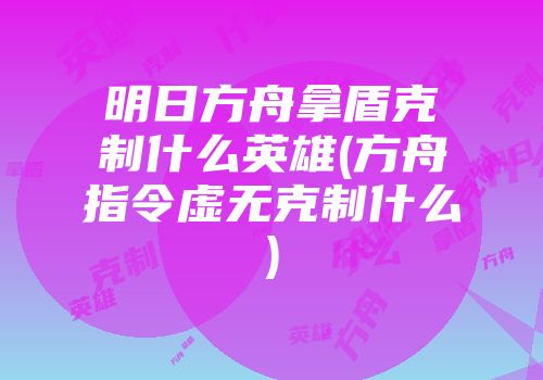 明日方舟拿盾克制什么英雄(方舟指令虚无克制什么)