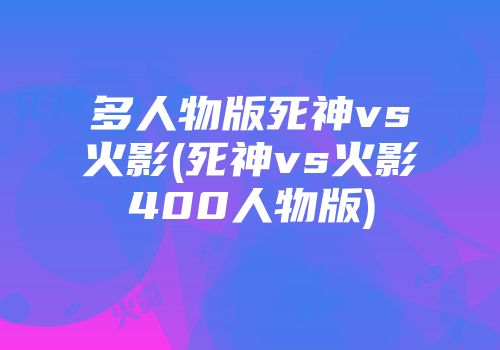 多人物版死神vs火影(死神vs火影400人物版)