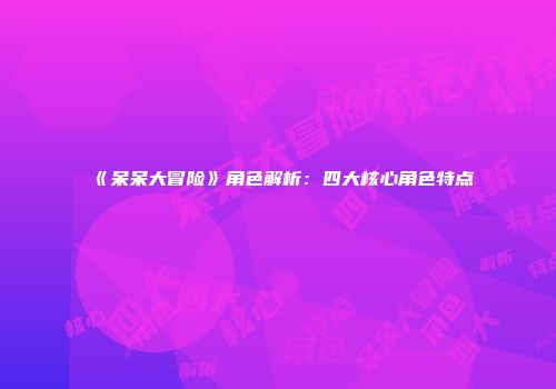 《呆呆大冒险》角色解析:四大核心角色特点