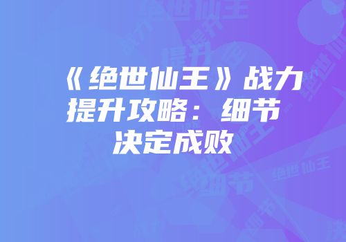 《绝世仙王》战力提升攻略：细节决定成败