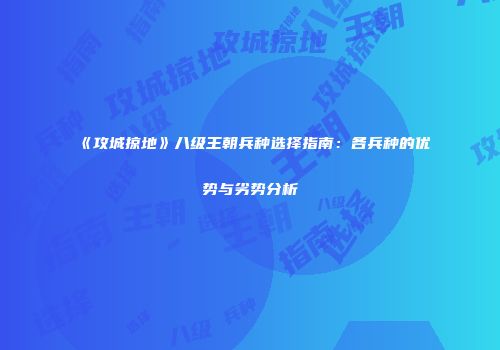《攻城掠地》八级王朝兵种选择指南：各兵种的优势与劣势分析
