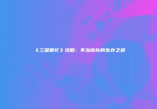 《三国很忙》攻略：不当炮灰的生存之道