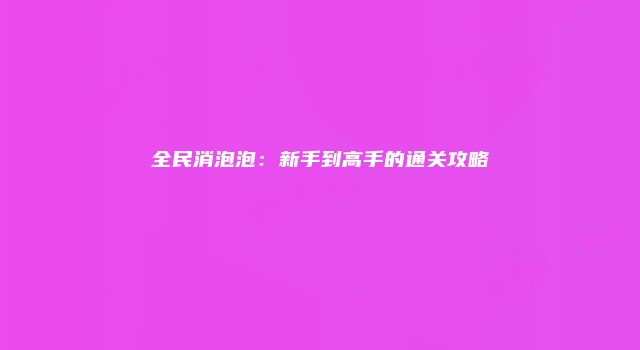全民消泡泡：新手到高手的通关攻略