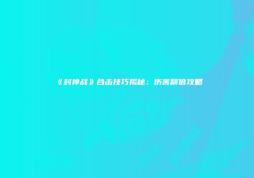 《封神战》合击技巧揭秘:伤害翻倍攻略