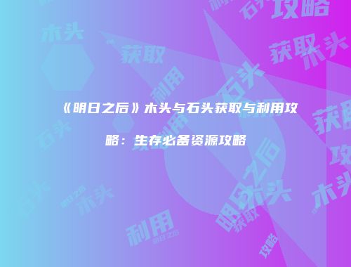《明日之后》木头与石头获取与利用攻略：生存必备资源攻略