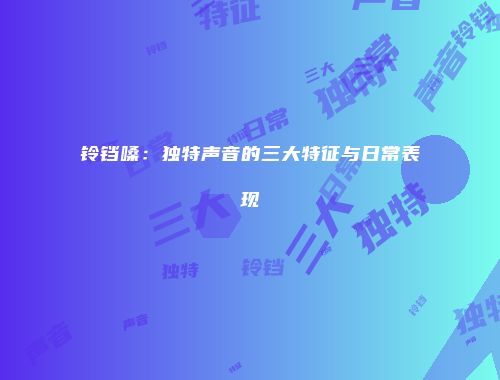 铃铛嗓：独特声音的三大特征与日常表现