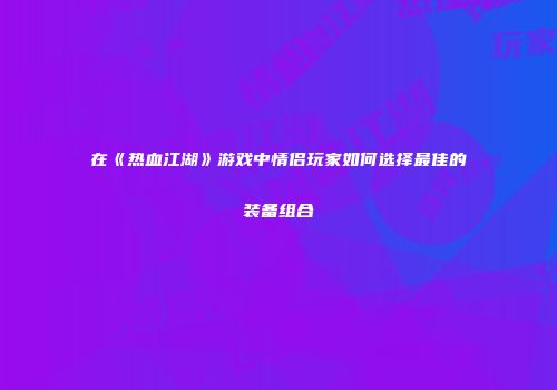 在《热血江湖》游戏中情侣玩家如何选择最佳的装备组合