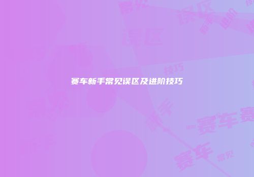 赛车新手常见误区及进阶技巧