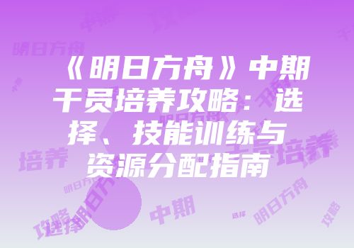 《明日方舟》中期干员培养攻略：选择、技能训练与资源分配指南