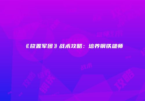 《放置军团》战术攻略：培养钢铁雄师