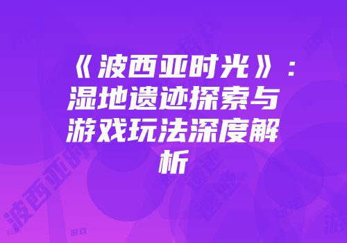 《波西亚时光》：湿地遗迹探索与游戏玩法深度解析