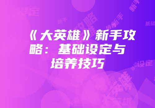 《大英雄》新手攻略：基础设定与培养技巧