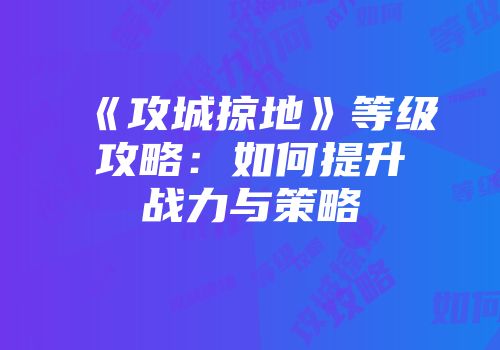 《攻城掠地》等级攻略:如何提升战力与策略