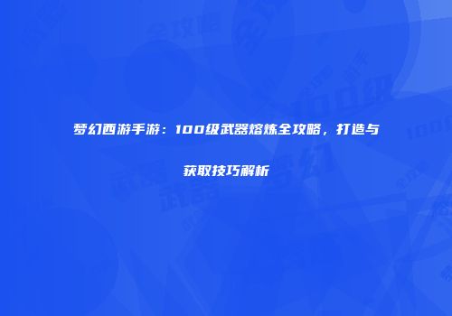 梦幻西游手游:100级武器熔炼全攻略,打造与获取技巧解析