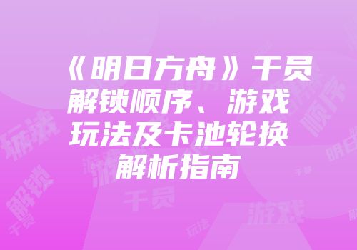 《明日方舟》干员解锁顺序、游戏玩法及卡池轮换解析指南