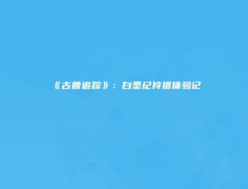 《古兽追踪》：白垩纪狩猎体验记