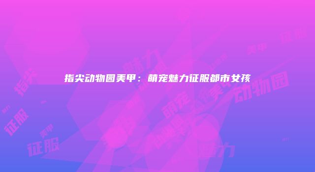指尖动物园美甲：萌宠魅力征服都市女孩
