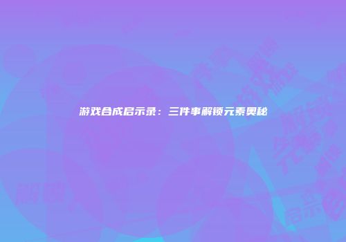 游戏合成启示录：三件事解锁元素奥秘