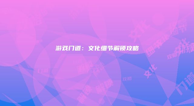 游戏门道：文化细节解锁攻略
