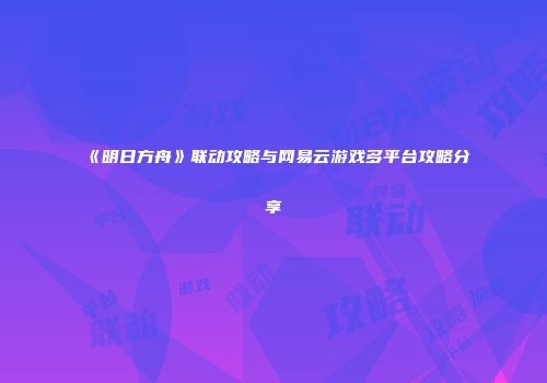 《明日方舟》联动攻略与网易云游戏多平台攻略分享