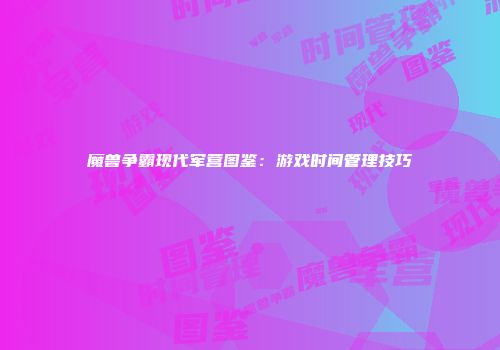 魔兽争霸现代军营图鉴:游戏时间管理技巧