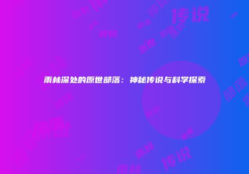 雨林深处的原世部落：神秘传说与科学探索