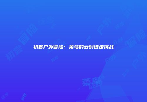 初尝户外冒险：菜鸟的云岭徒步挑战