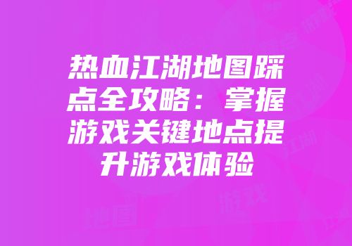 热血江湖地图踩点全攻略：掌握游戏关键地点提升游戏体验