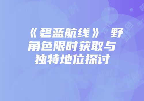 《碧蓝航线》樫野角色限时获取与独特地位探讨