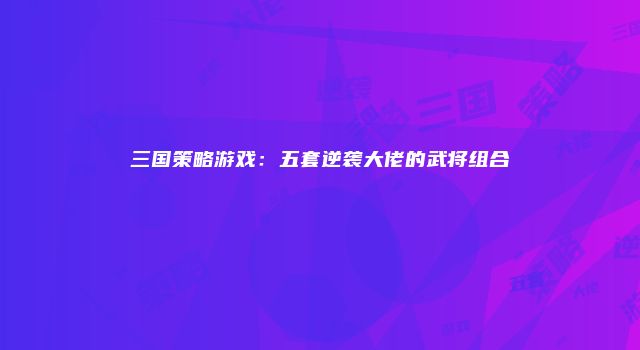 三国策略游戏：五套逆袭大佬的武将组合