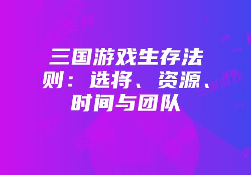 三国游戏生存法则:选将、资源、时间与团队