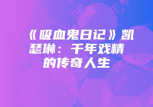 《吸血鬼日记》凯瑟琳：千年戏精的传奇人生
