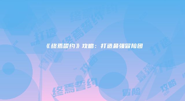 《终焉誓约》攻略：打造最强冒险团