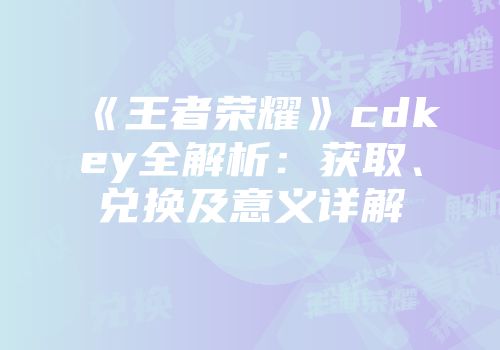 《王者荣耀》cdkey全解析:获取、兑换及意义详解