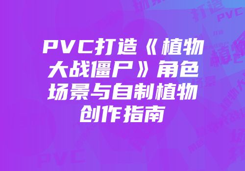 PVC打造《植物大战僵尸》角色场景与自制植物创作指南