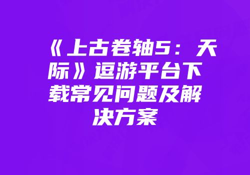 《上古卷轴5：天际》逗游平台下载常见问题及解决方案