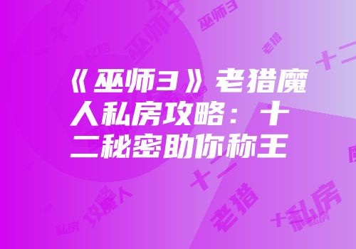 《巫师3》老猎魔人私房攻略：十二秘密助你称王