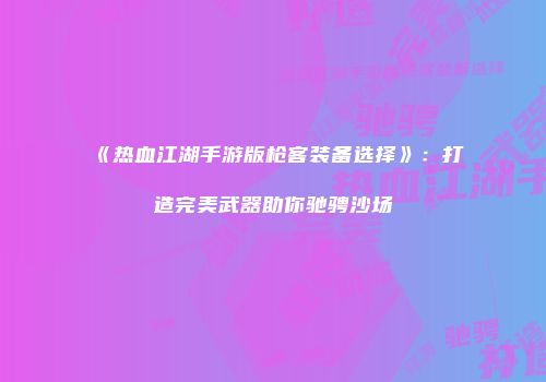 《热血江湖手游版枪客装备选择》：打造完美武器助你驰骋沙场
