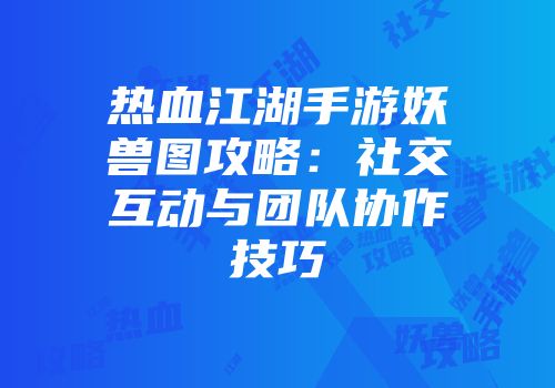 热血江湖手游妖兽图攻略：社交互动与团队协作技巧