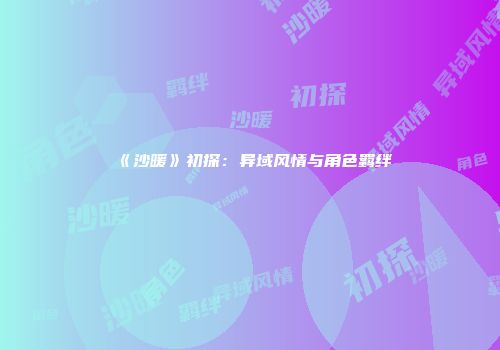 《沙暖》初探：异域风情与角色羁绊