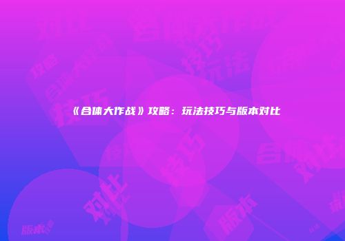 《合体大作战》攻略：玩法技巧与版本对比
