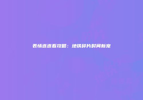 表情连连看攻略：地铁碎片时间新宠